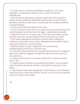 • Ci vuole solo un minuto per offendere qualcuno, un’ora per
                                              piacergli, e un giorno per amarlo, ma ci vuole una vita per
                                              dimenticarlo.
                                              • Non cercare le apparenze: possono ingannare. Non cercare la
                                              salute, anche quella può affievolirsi.Cerca qualcuno che ti faccia
                                              sorridere, perché ci vuole solo un sorriso per far sembrare brillante
                                              una giornataccia.
                                              • Trova quello che fa sorridere il tuo cuore.
                                              • Ci sono momenti nella vita in cui qualcuno ti manca così tanto che
                                              vorresti proprio tirarlo fuori dai tuoi sogni x abbracciarlo davvero!
                                              • Sogna ciò che ti va, vai dove vuoi, sii ciò che vuoi essere, perché
                                              hai solo una vita e una possibilità di fare le cose che vuoi fare.
                                              • Puoi avere abbastanza felicità da renderti dolce, difficoltà a
                                              sufficienza da renderti forte, dolore abbastanza da renderti umano,
                                              speranza sufficiente a renderti felice.
                                              • Mettiti sempre nei panni degli altri. Se ti senti stretto,
                                              probabilmente anche loro si sentono così.
                                              • Le più felici delle persone non necessariamente hanno il meglio di
                                              ogni cosa; soltanto traggono il meglio da ogni cosa che capita sul
                                              loro cammino.
                                              • L’amore comincia con un sorriso, cresce con un bacio e finisce
                                              con un the.
                                              • Il miglior futuro è basato sul passato dimenticato, non puoi bene
                                              nella vita prima di lasciare andare i tuoi fallimenti passati e i tuoi
                                              dolori.
                                              •• Quando sei nato, stavi piangendo e tutti intorno a te sorridevano.
[Type the document title] | [Pick the date]




                                              Vivi la tua vita in modo che quando morirai, tu sia l’unico che sorride
                                              e ognuno intorno a te piange


                                              Q




              3
 