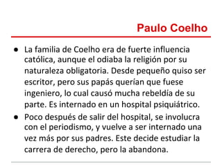 Paulo Coelho
● La familia de Coelho era de fuerte influencia
  católica, aunque el odiaba la religión por su
  naturaleza obligatoria. Desde pequeño quiso ser
  escritor, pero sus papás querían que fuese
  ingeniero, lo cual causó mucha rebeldía de su
  parte. Es internado en un hospital psiquiátrico.
● Poco después de salir del hospital, se involucra
  con el periodismo, y vuelve a ser internado una
  vez más por sus padres. Este decide estudiar la
  carrera de derecho, pero la abandona.
 