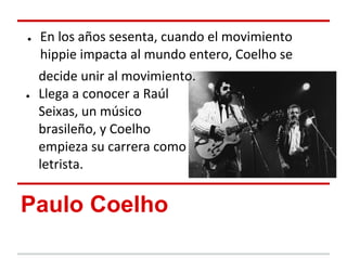 ●   En los años sesenta, cuando el movimiento
    hippie impacta al mundo entero, Coelho se
    decide unir al movimiento.
●   Llega a conocer a Raúl
    Seixas, un músico
    brasileño, y Coelho
    empieza su carrera como
    letrista.


Paulo Coelho
 