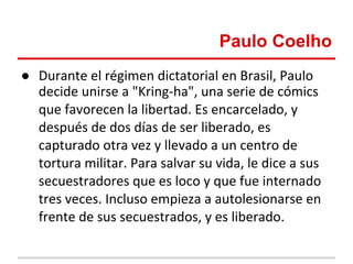 Paulo Coelho
● Durante el régimen dictatorial en Brasil, Paulo
  decide unirse a "Kring-ha", una serie de cómics
  que favorecen la libertad. Es encarcelado, y
  después de dos días de ser liberado, es
  capturado otra vez y llevado a un centro de
  tortura militar. Para salvar su vida, le dice a sus
  secuestradores que es loco y que fue internado
  tres veces. Incluso empieza a autolesionarse en
  frente de sus secuestrados, y es liberado.
 