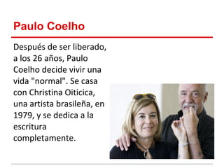 Paulo Coelho
Después de ser liberado,
a los 26 años, Paulo
Coelho decide vivir una
vida "normal". Se casa
con Christina Oiticica,
una artista brasileña, en
1979, y se dedica a la
escritura
completamente.
 