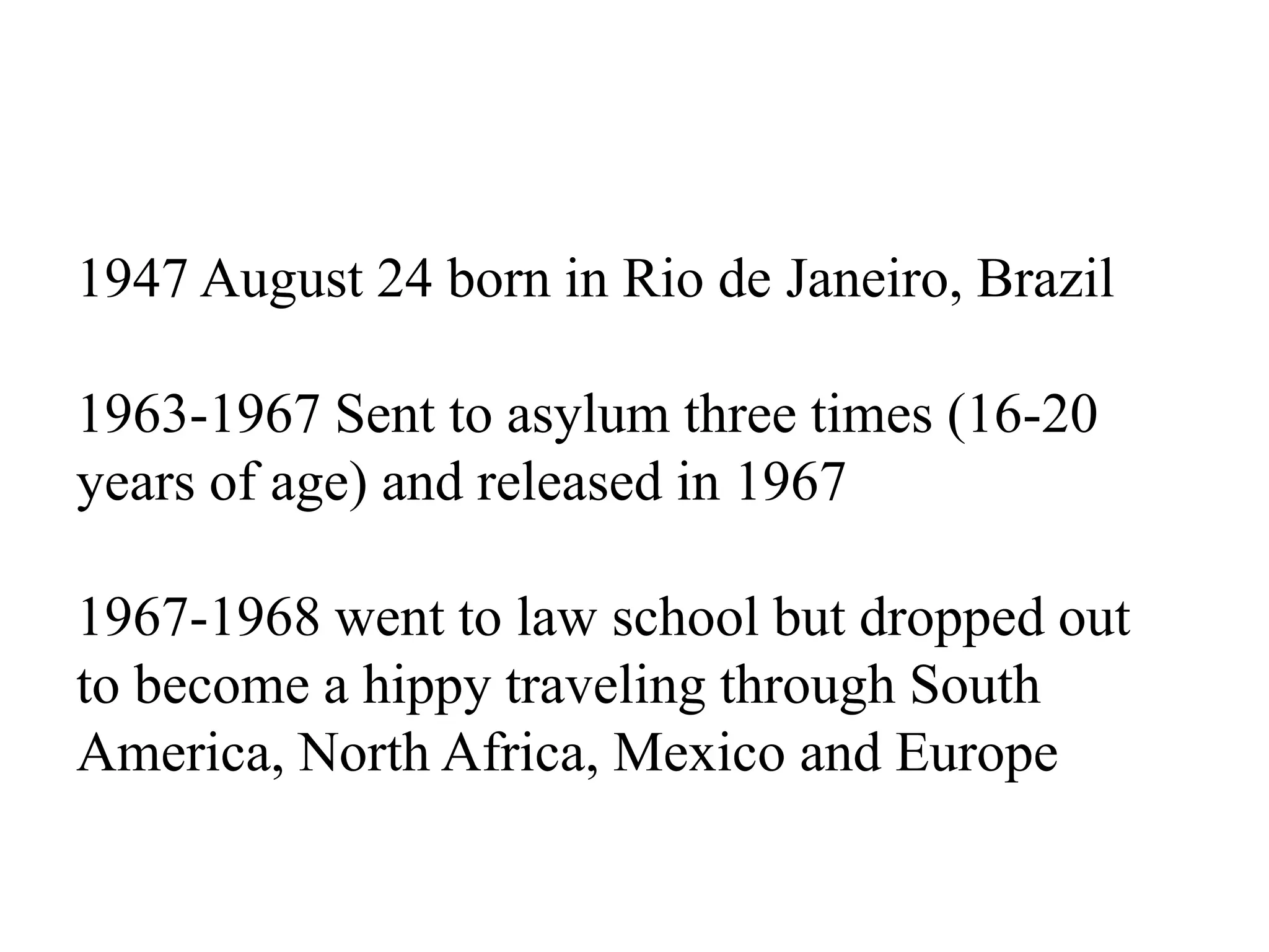 1947 August 24 born in Rio de Janeiro, Brazil
1963-1967 Sent to asylum three times (16-20
years of age) and released in 1967
1967-1968 went to law school but dropped out
to become a hippy traveling through South
America, North Africa, Mexico and Europe
 