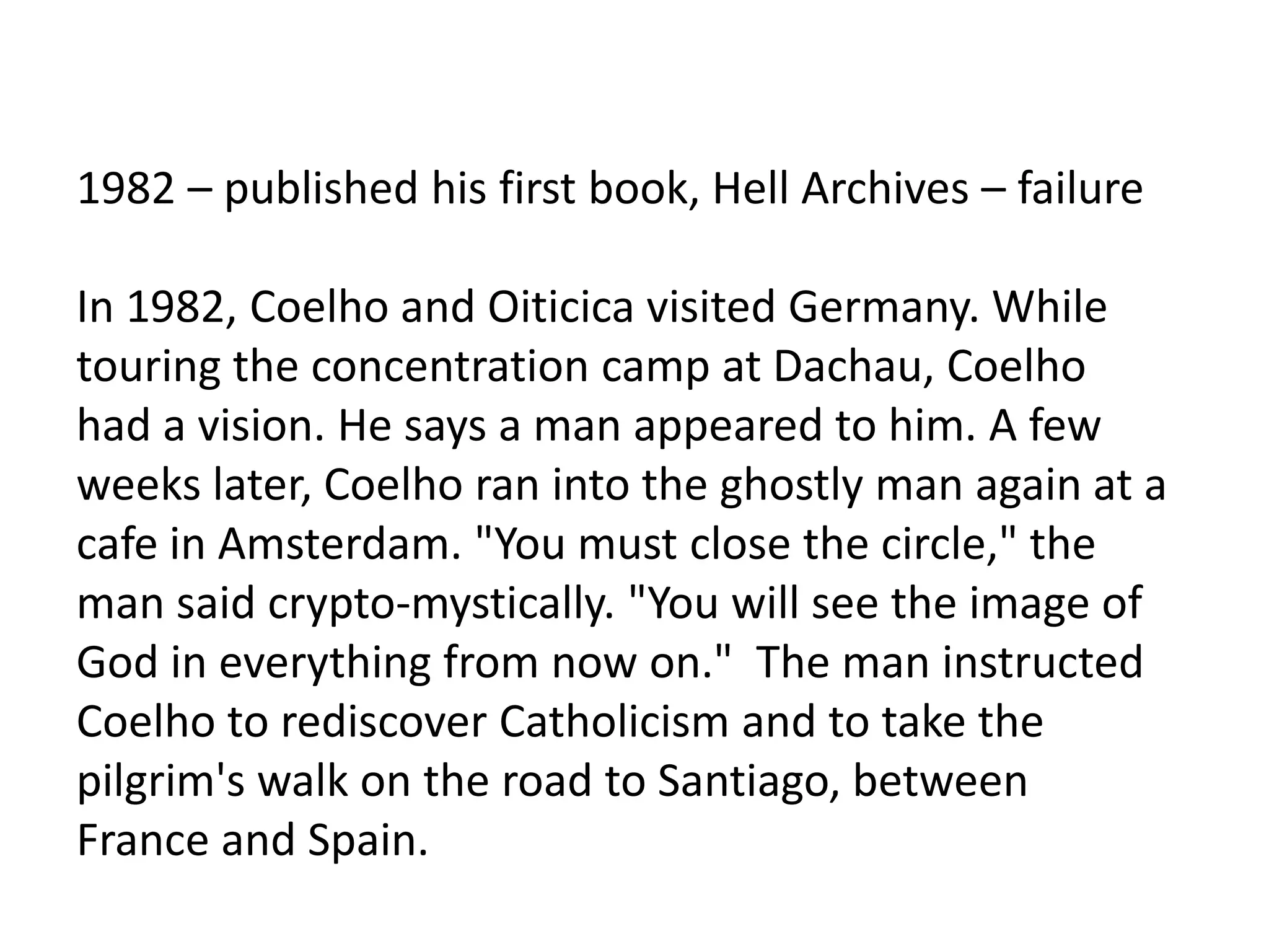 1982 – published his first book, Hell Archives – failure
In 1982, Coelho and Oiticica visited Germany. While
touring the concentration camp at Dachau, Coelho
had a vision. He says a man appeared to him. A few
weeks later, Coelho ran into the ghostly man again at a
cafe in Amsterdam. "You must close the circle," the
man said crypto-mystically. "You will see the image of
God in everything from now on." The man instructed
Coelho to rediscover Catholicism and to take the
pilgrim's walk on the road to Santiago, between
France and Spain.
 