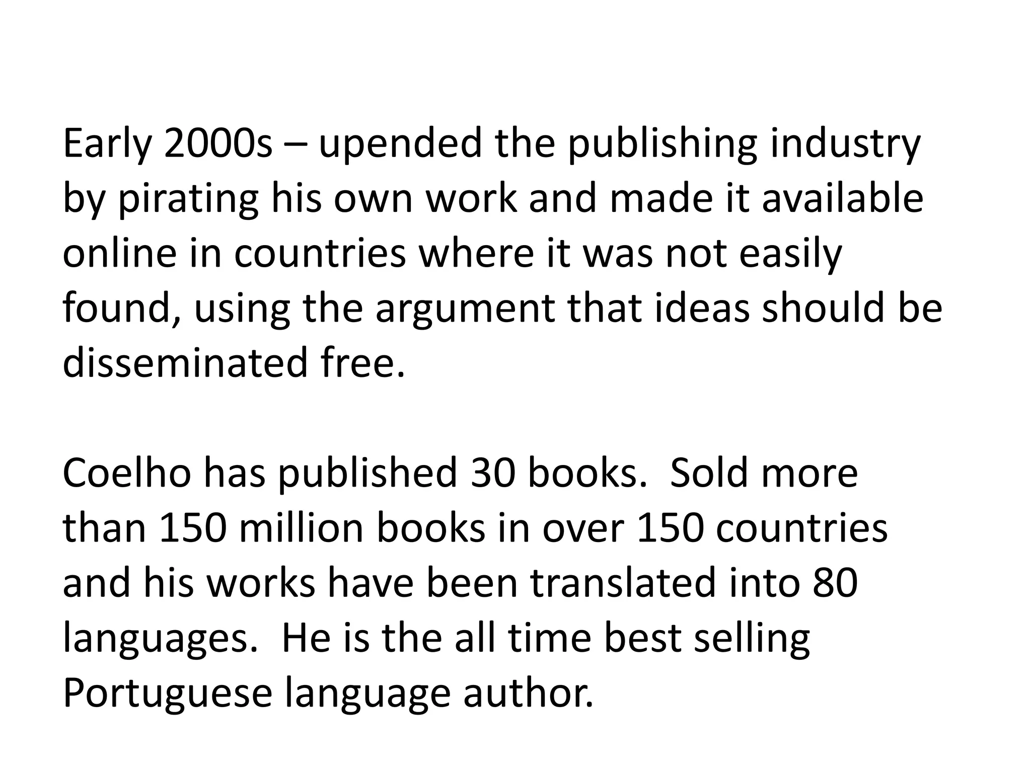Early 2000s – upended the publishing industry
by pirating his own work and made it available
online in countries where it was not easily
found, using the argument that ideas should be
disseminated free.
Coelho has published 30 books. Sold more
than 150 million books in over 150 countries
and his works have been translated into 80
languages. He is the all time best selling
Portuguese language author.
 