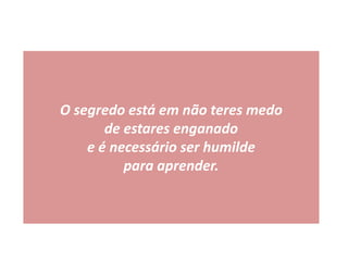 O segredo está em não teres medo
de estares enganado
e é necessário ser humilde
para aprender.
 