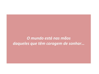 O mundo está nas mãos
daqueles que têm coragem de sonhar…
 