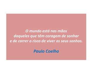 O mundo está nas mãos
daqueles que têm coragem de sonhar
e de correr o risco de viver os seus sonhos.
Paulo Coelho
 