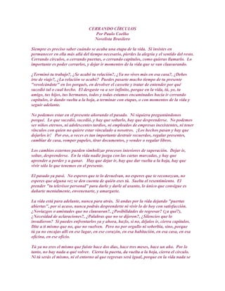 CERRANDO CÍRCULOS
                                   Por Paulo Coelho
                                  Novelista Brasilero

Siempre es preciso saber cuándo se acaba una etapa de la vida. Si insistes en
permanecer en ella más allá del tiempo necesario, pierdes la alegría y el sentido del resto.
Cerrando círculos, o cerrando puertas, o cerrando capítulos, como quieras llamarlo. Lo
importante es poder cerrarlos, y dejar ir momentos de la vida que se van clausurando.

¿Terminó tu trabajo?, ¿Se acabó tu relación?, ¿Ya no vives más en esa casa?, ¿Debes
irte de viaje?, ¿La relación se acabó? Puedes pasarte mucho tiempo de tu presente
"revolcándote" en los porqués, en devolver el cassette y tratar de entender por qué
sucedió tal o cual hecho. El desgaste va a ser infinito, porque en la vida, tú, yo, tu
amigo, tus hijos, tus hermanos, todos y todas estamos encaminados hacia ir cerrando
capítulos, ir dando vuelta a la hoja, a terminar con etapas, o con momentos de la vida y
seguir adelante.

No podemos estar en el presente añorando el pasado. Ni siquiera preguntándonos
porqué. Lo que sucedió, sucedió, y hay que soltarlo, hay que desprenderse. No podemos
ser niños eternos, ni adolescentes tardíos, ni empleados de empresas inexistentes, ni tener
vínculos con quien no quiere estar vinculado a nosotros. ¡Los hechos pasan y hay que
dejarlos ir! Por eso, a veces es tan importante destruir recuerdos, regalar presentes,
cambiar de casa, romper papeles, tirar documentos, y vender o regalar libros.

Los cambios externos pueden simbolizar procesos interiores de superación. Dejar ir,
soltar, desprenderse. En la vida nadie juega con las cartas marcadas, y hay que
aprender a perder y a ganar. Hay que dejar ir, hay que dar vuelta a la hoja, hay que
vivir sólo lo que tenemos en el presente.

El pasado ya pasó. No esperes que te lo devuelvan, no esperes que te reconozcan, no
esperes que alguna vez se den cuenta de quién eres tú. Suelta el resentimiento. El
prender "tu televisor personal" para darle y darle al asunto, lo único que consigue es
dañarte mentalmente, envenenarte, y amargarte.

La vida está para adelante, nunca para atrás. Si andas por la vida dejando "puertas
abiertas", por si acaso, nunca podrás desprenderte ni vivir lo de hoy con satisfacción.
¿Noviazgos o amistades que no clausuran?, ¿Posibilidades de regresar? (¿a qué?),
¿Necesidad de aclaraciones?, ¿Palabras que no se dijeron?, ¿Silencios que lo
invadieron? Si puedes enfrentarlos ya y ahora, hazlo, si no, déjalos ir, cierra capítulos.
Dite a ti mismo que no, que no vuelven. Pero no por orgullo ni soberbia, sino, porque
tú ya no encajas allí en ese lugar, en ese corazón, en esa habitación, en esa casa, en esa
oficina, en ese oficio.

Tú ya no eres el mismo que fuiste hace dos días, hace tres meses, hace un año. Por lo
tanto, no hay nada a qué volver. Cierra la puerta, da vuelta a la hoja, cierra el círculo.
Ni tú serás el mismo, ni el entorno al que regresas será igual, porque en la vida nada se
 
