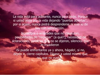 La vida está para adelante, nunca para atrás. Porque si usted anda por la vida dejando "puertas abiertas", por si acaso, nunca podrá desprenderse ni vivir lo de hoy con satisfacción.  Noviazgos o amistades que no clausuran, posibilidades de "regresar" (a qué?), necesidad de aclaraciones, palabras que no se dijeron, silencios que lo invadieron  ¡Si puede enfrentarlos ya y ahora, hágalo!, si no, déjelo ir, cierre capítulos. Dígase a usted mismo que no, que no vuelve.  
