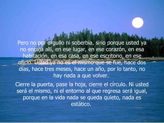 Pero no por orgullo ni soberbia, sino porque usted ya no encaja allí, en ese lugar, en ese corazón, en esa habitación, en esa casa, en ese escritorio, en ese oficio. Usted ya no es el mismo que se fue, hace dos días, hace tres meses, hace un año, por lo tanto, no hay nada a que volver.  Cierre la puerta, pase la hoja, cierre el círculo. Ni usted será el mismo, ni el entorno al que regresa será igual, porque en la vida nada se queda quieto, nada es estático.  