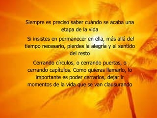Siempre es preciso saber cuándo se acaba una etapa de la vida Si insistes en permanecer en ella, más allá del tiempo necesario, pierdes la alegría y el sentido del resto Cerrando círculos, o cerrando puertas, o cerrando capítulos. Como quieras llamarlo, lo importante es poder cerrarlos, dejar ir momentos de la vida que se van clausurando 