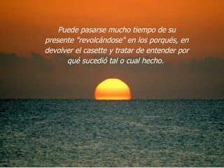 Puede pasarse mucho tiempo de su presente "revolcándose" en los porqués, en devolver el casette y tratar de entender por qué sucedió tal o cual hecho.  