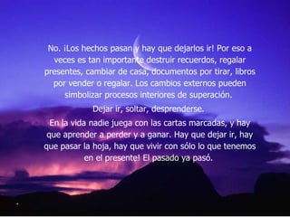 No. ¡Los hechos pasan y hay que dejarlos ir! Por eso a veces es tan importante destruir recuerdos, regalar presentes, cambiar de casa, documentos por tirar, libros por vender o regalar. Los cambios externos pueden simbolizar procesos interiores de superación.  Dejar ir, soltar, desprenderse.  En la vida nadie juega con las cartas marcadas, y hay que aprender a perder y a ganar. Hay que dejar ir, hay que pasar la hoja, hay que vivir con sólo lo que tenemos en el presente! El pasado ya pasó.  