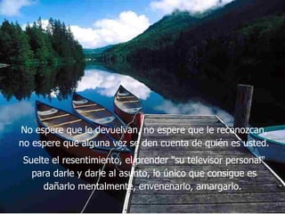 No espere que le devuelvan, no espere que le reconozcan, no espere que alguna vez se den cuenta de quién es usted.  Suelte el resentimiento, el prender "su televisor personal" para darle y darle al asunto, lo único que consigue es dañarlo mentalmente, envenenarlo, amargarlo.   