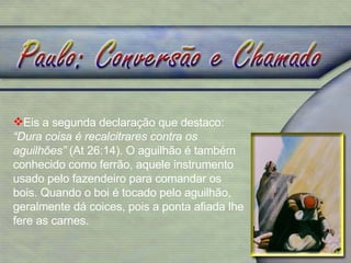 Eis a segunda declaração que destaco:  “Dura coisa é recalcitrares contra os aguilhões”  (At 26:14). O aguilhão é também conhecido como ferrão, aquele instrumento usado pelo fazendeiro para comandar os bois. Quando o boi é tocado pelo aguilhão, geralmente dá coices, pois a ponta afiada lhe fere as carnes.  