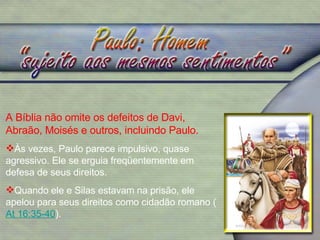 A Bíblia não omite os defeitos de Davi, Abraão, Moisés e outros, incluindo Paulo. Às vezes, Paulo parece impulsivo, quase agressivo. Ele se erguia freqüentemente em defesa de seus direitos.  Quando ele e Silas estavam na prisão, ele apelou para seus direitos como cidadão romano ( At 16:35-40 ).  