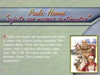 Paulo era dotado de temperamento forte e, como nós, lutava contra o pecado. Ele mesmo disse:  “Pois não faço o bem que quero, mas o mal que não quero, esse faço”  (At 7:19). Em outra ocasião, ele também disse  “Sou o maior dos pecadores”.  