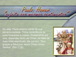 Ou seja, Paulo estava ciente de sua pecaminosidade. Tinha consciência de suas fraquezas e culpas. Exatamente por isso, dependeu tanto de Cristo. Ao falar de suas lutas espirituais, ele conclui: “Dou graças a Deus por Jesus Cristo nosso Senhor” (Rm 7:25). 