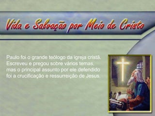 Paulo foi o grande teólogo da igreja cristã. Escreveu e pregou sobre vários temas, mas o principal assunto por ele defendido foi a crucificação e ressurreição de Jesus. 