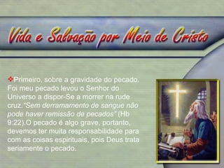 Primeiro, sobre a gravidade do pecado. Foi meu pecado levou o Senhor do Universo a dispor-Se a morrer na rude cruz .“Sem derramamento de sangue não pode haver remissão de pecados”  (Hb 9:22).O pecado é algo grave, portanto, devemos ter muita responsabilidade para com as coisas espirituais, pois Deus trata seriamente o pecado. 