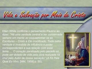 Ellen White confirma o pensamento Paulino ao dizer:  “Há uma verdade central a ser conservada sempre em mente ao esquadrinhar-se as Escrituras – Cristo e Ele crucificado. Toda outra verdade é investida de influência e poder correspondentes a sua relação com esse tema. ... O coração paralisado pelo pecado só pode ser dotado de vida pela obra realizada na cruz pelo Autor de nossa salvação”  ( A Fé Pela Qual Eu Vivo , [MM, 1959] p. 50). 