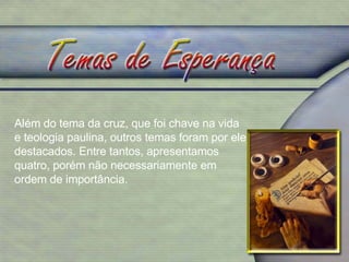 Além do tema da cruz, que foi chave na vida e teologia paulina, outros temas foram por ele destacados. Entre tantos, apresentamos quatro, porém não necessariamente em ordem de importância. 