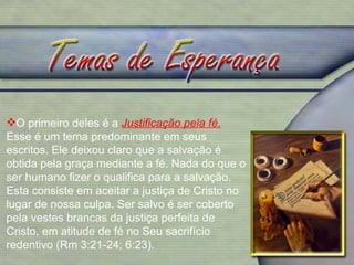 O primeiro deles é a  Justificação pela fé.   Esse é um tema predominante em seus escritos. Ele deixou claro que a salvação é obtida pela graça mediante a fé. Nada do que o ser humano fizer o qualifica para a salvação. Esta consiste em aceitar a justiça de Cristo no lugar de nossa culpa. Ser salvo é ser coberto pela vestes brancas da justiça perfeita de Cristo, em atitude de fé no Seu sacrifício redentivo (Rm 3:21-24; 6:23). 