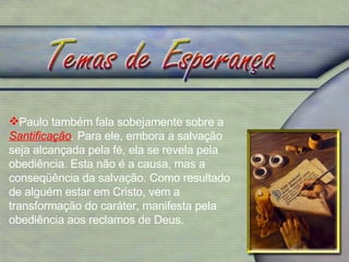 Paulo também fala sobejamente sobre a  Santificação .  Para ele, embora a salvação seja alcançada pela fé, ela se revela pela obediência. Esta não é a causa, mas a conseqüência da salvação. Como resultado de alguém estar em Cristo, vem a transformação do caráter, manifesta pela obediência aos reclamos de Deus.  