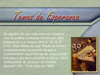 Se alguém diz que está salvo em Cristo e vive na prática contumaz do pecado, está enganando a si mesmo (Rm 6: 15-18; Ef 2:10). Ellen White diz que  “Paulo se tornou completamente consciente de que o conhecimento experimental de Jesus Cristo era para o seu bem presente e eterno. Viu a necessidade de alcançar um padrão elevado”  ( RH, 18 de julho de 1899 ). 