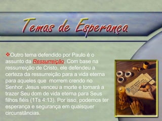 Outro tema defendido por Paulo é o assunto da  Ressurreição . Com base na ressurreição de Cristo, ele defendeu a certeza da ressurreição para a vida eterna para aqueles que  morrem crendo no Senhor. Jesus venceu a morte e tornará a trazer Seu dom de vida eterna para Seus filhos fiéis (1Ts 4:13). Por isso, podemos ter esperança e segurança em quaisquer circunstâncias. 