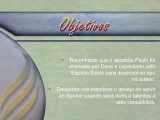 Reconhecer que o apóstolo Paulo foi chamado por Deus e capacitado pelo Espírito Santo para desenvolver seu ministério. Despertar nos membros o desejo de servir ao Senhor usando seus dons e talentos a eles concedidos. 