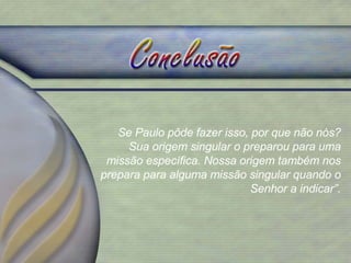 Se Paulo pôde fazer isso, por que não nós? Sua origem singular o preparou para uma missão específica. Nossa origem também nos prepara para alguma missão singular quando o Senhor a indicar”. 