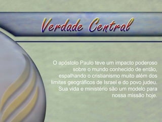 O apóstolo Paulo teve um impacto poderoso sobre o mundo conhecido de então, espalhando o cristianismo muito além dos limites geográficos de Israel e do povo judeu. Sua vida e ministério são um modelo para nossa missão hoje. 