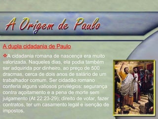 A dupla cidadania de Paulo   A cidadania romana de nascença era muito valorizada. Naqueles dias, ela podia também ser adquirida por dinheiro, ao preço de 500 dracmas, cerca de dois anos de salário de um trabalhador comum. Ser cidadão romano conferia alguns valiosos privilégios: segurança contra açoitamento e a pena de morte sem julgamento (At 22:23-29); direito de votar, fazer contratos, ter um casamento legal e isenção de impostos. 