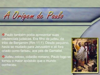 Paulo também podia apresentar suas credenciais judaicas. Era filho de judeu, da tribo de Benjamim (Rm 11:1). Desde pequeno, havia se mudado para Jerusalém e ali fora criado como fariseu, aos pés de Gamaliel. Judeu zeloso, cidadão romano, Paulo logo se tornou o maior apóstolo que o mundo conheceu. 