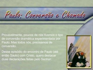 Provavelmente, poucos de nós tivemos o tipo de conversão dramática experimentada por Paulo. Mas todos nós, precisamos de conversão. Desse episódio do encontro de Paulo (até então Saulo) com Cristo, quero destacar duas declarações feitas pelo Senhor: 