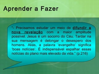 Aprender a Fazer
“- Precisamos estudar um meio de difundir a
nova revelação com a maior amplitude
possível. Jesus é um socorro do Céu. Tardar na
sua mensagem é delongar o desespero dos
homens. Aliás, a palavra ‘evangelho’ significa
‘boas notícias’. É indispensável espalhar essas
notícias do plano mais elevado da vida.” (p.216)
 