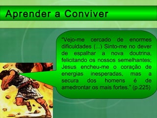 Aprender a Conviver
“Vejo-me cercado de enormes
dificuldades (...) Sinto-me no dever
de espalhar a nova doutrina,
felicitando os nossos semelhantes;
Jesus encheu-me o coração de
energias inesperadas, mas a
secura dos homens é de
amedrontar os mais fortes.” (p.225)
 