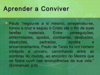 Aprender a Conviver
 Paulo “negou-se a si mesmo, arrependeu-se,
tomou a cruz e seguiu o Cristo até o fim de suas
tarefas materiais. Entre perseguições,
enfermidades, apodos, zombarias, desilusões,
deserções, pedradas, açoites e
encarceramentos, Paulo de Tarso foi um homem
intrépido e sincero, caminhando entre as
sombras do mundo, ao encontro do Mestre que
se fizera ouvir nas encruzilhadas da sua vida.”
(Emmanuel, p.9)
 