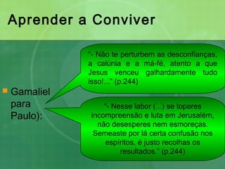 Aprender a Conviver
 Gamaliel
para
Paulo):
“- Não te perturbem as desconfianças,
a calúnia e a má-fé, atento a que
Jesus venceu galhardamente tudo
isso!...” (p.244)
“- Nesse labor (...) se topares
incompreensão e luta em Jerusalém,
não desesperes nem esmoreças.
Semeaste por lá certa confusão nos
espíritos, é justo recolhas os
resultados.” (p.244)
 