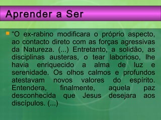 Aprender a Ser
 “O ex-rabino modificara o próprio aspecto,
ao contacto direto com as forças agressivas
da Natureza. (...) Entretanto, a solidão, as
disciplinas austeras, o tear laborioso, lhe
havia enriquecido a alma de luz e
serenidade. Os olhos calmos e profundos
atestavam novos valores do espírito.
Entendera, finalmente, aquela paz
desconhecida que Jesus desejara aos
discípulos. (...)
 