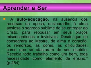 Aprender a Ser
 A auto-educação, na ausência dos
recursos da época, ensinara-lhe à alma
ansiosa o segredo sublime de se entregar ao
Cristo, para repousar em seus braços
misericordiosos e invisíveis. Desde que se
consagrara ao Mestre, de alma e coração,
os remorsos, as dores, as dificuldades,
como que se afastaram do seu espírito.
Recebia todo trabalho como um bem, toda
necessidade como elemento de ensino.”
(p.254)
 