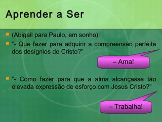 Aprender a Ser
 (Abigail para Paulo, em sonho):
 “- Que fazer para adquirir a compreensão perfeita
dos desígnios do Cristo?”
 “- Como fazer para que a alma alcançasse tão
elevada expressão de esforço com Jesus Cristo?”
– Ama!
– Trabalha!
 