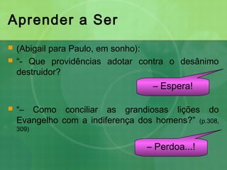 Aprender a Ser
 (Abigail para Paulo, em sonho):
 “- Que providências adotar contra o desânimo
destruidor?
 “– Como conciliar as grandiosas lições do
Evangelho com a indiferença dos homens?” (p.308,
309)
– Espera!
– Perdoa...!
 