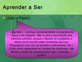 Aprender a Ser
 (João a Paulo):
“- És feliz (...) porque compreendeste o programa de
Jesus a teu respeito. Não te doa a recordação dos
martírios sofridos, porque o Mestre foi compelido a
retirar-se do mundo pelos tormentos da cruz.
Regozijemo-nos com as prisões e sofrimentos. Se o
Cristo partiu sangrando em feridas tão dolorosas, não
temos o direito de acompanhá-lo sem cicatrizes...”
(p.441)
 