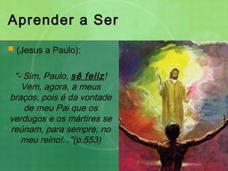 Aprender a Ser
 (Jesus a Paulo):
“- Sim, Paulo, sê feliz!
Vem, agora, a meus
braços, pois é da vontade
de meu Pai que os
verdugos e os mártires se
reúnam, para sempre, no
meu reino!...”(p.553)
 