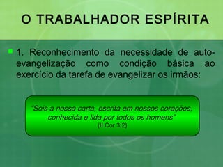 O TRABALHADOR ESPÍRITA
 1. Reconhecimento da necessidade de auto-
evangelização como condição básica ao
exercício da tarefa de evangelizar os irmãos:
“Sois a nossa carta, escrita em nossos corações,
conhecida e lida por todos os homens”
(II Cor 3:2)
 