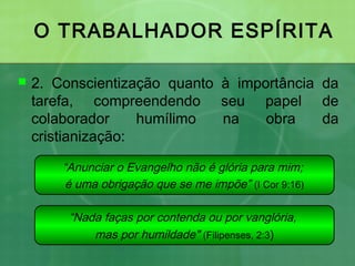 O TRABALHADOR ESPÍRITA
 2. Conscientização quanto à importância da
tarefa, compreendendo seu papel de
colaborador humílimo na obra da
cristianização:
“Anunciar o Evangelho não é glória para mim;
é uma obrigação que se me impõe” (I Cor 9:16)
“Nada faças por contenda ou por vanglória,
mas por humildade" (Filipenses, 2:3)
 