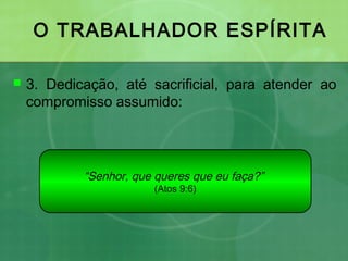 O TRABALHADOR ESPÍRITA
 3. Dedicação, até sacrificial, para atender ao
compromisso assumido:
“Senhor, que queres que eu faça?”
(Atos 9:6)
 