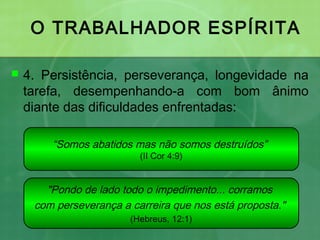 O TRABALHADOR ESPÍRITA
 4. Persistência, perseverança, longevidade na
tarefa, desempenhando-a com bom ânimo
diante das dificuldades enfrentadas:
“Somos abatidos mas não somos destruídos”
(II Cor 4:9)
"Pondo de lado todo o impedimento... corramos
com perseverança a carreira que nos está proposta."
(Hebreus, 12:1)
 